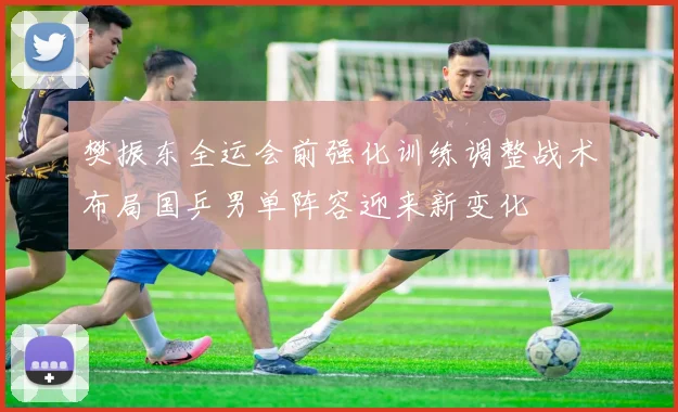 樊振东全运会前强化训练调整战术布局国乒男单阵容迎来新变化